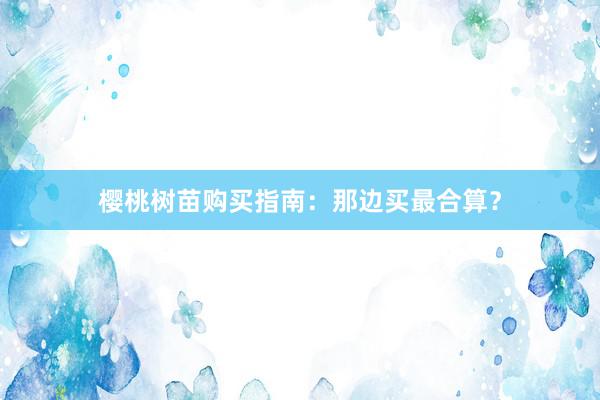 樱桃树苗购买指南：那边买最合算？